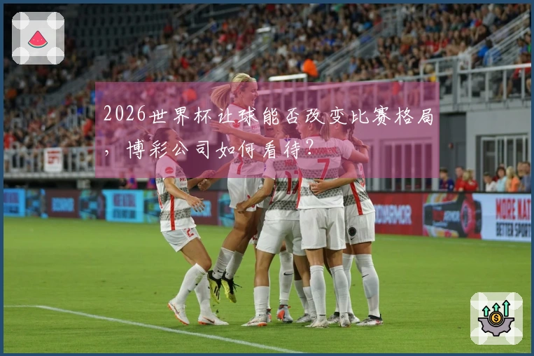 2026世界杯让球能否改变比赛格局，博彩公司如何看待？