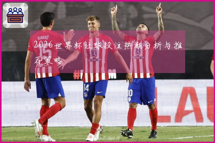 2026世界杯让球投注热潮分析与推荐策略