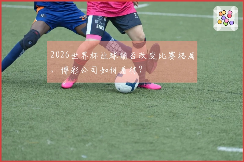 2026世界杯让球能否改变比赛格局，博彩公司如何看待？