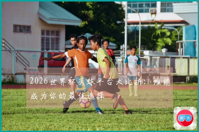 2026世界杯买球平台大比拼：谁能成为你的最佳选择